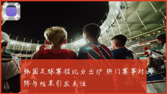 韩国足球赛程比分出炉 热门赛事对阵与结果引发关注