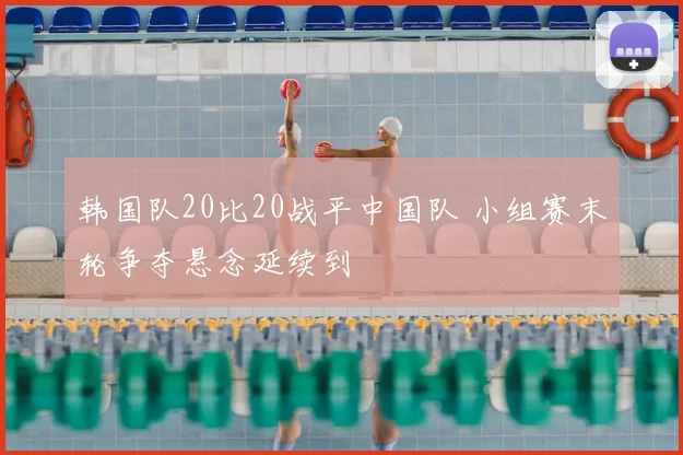 韩国队20比20战平中国队 小组赛末轮争夺悬念延续到