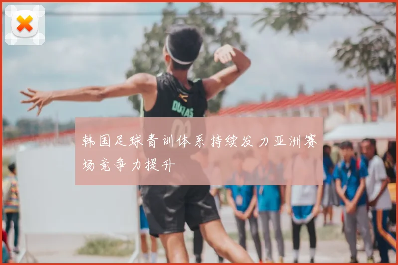 韩国足球青训体系持续发力亚洲赛场竞争力提升
