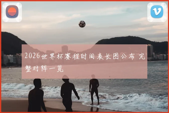 2026世界杯赛程时间表长图公布 完整对阵一览