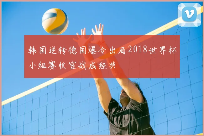 韩国逆转德国爆冷出局2018世界杯小组赛收官战成经典