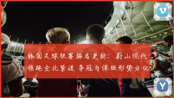 韩国足球联赛排名更新：蔚山现代领跑全北紧追 争冠与保级形势分化明显