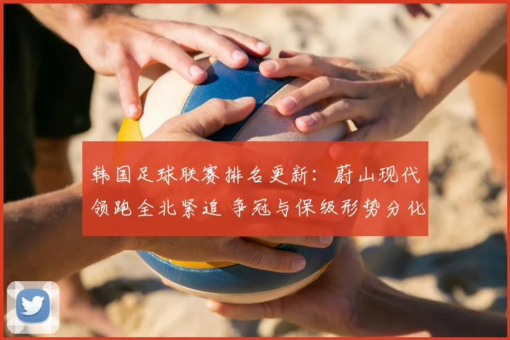 韩国足球联赛排名更新：蔚山现代领跑全北紧追 争冠与保级形势分化明显