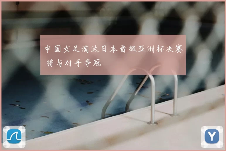 中国女足淘汰日本晋级亚洲杯决赛 将与对手争冠