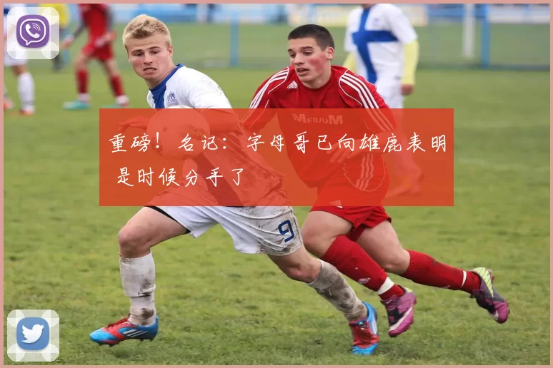 重磅！名记：字母哥已向雄鹿表明 是时候分手了