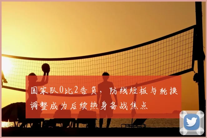 国家队0比2告负,防线短板与轮换调整成为后续热身备战焦点