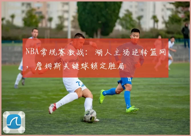 NBA常规赛激战：湖人主场逆转篮网，詹姆斯关键球锁定胜局