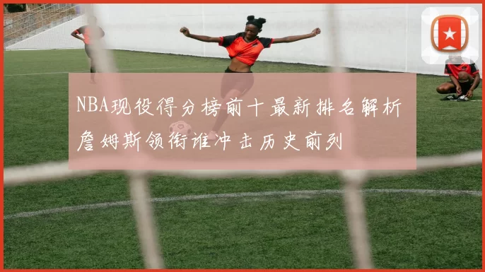 NBA现役得分榜前十最新排名解析 詹姆斯领衔谁冲击历史前列