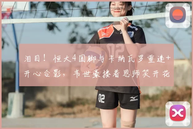 泪目!恒大4国脚与卡纳瓦罗重逢+开心合影,韦世豪搂着恩师笑开花