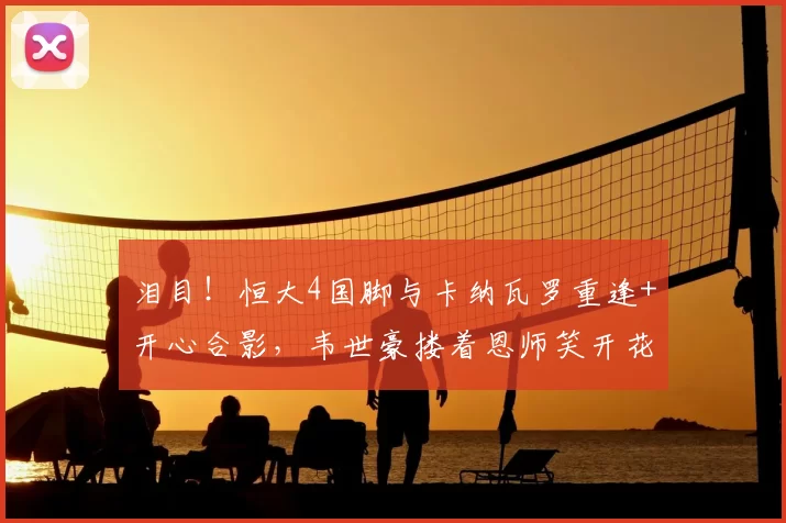 泪目!恒大4国脚与卡纳瓦罗重逢+开心合影,韦世豪搂着恩师笑开花