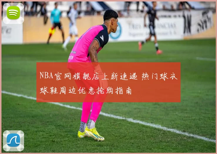 NBA官网旗舰店上新速递 热门球衣球鞋周边优惠抢购指南