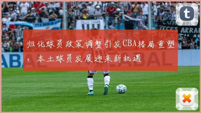 归化球员政策调整引发CBA格局重塑，本土球员发展迎来新机遇