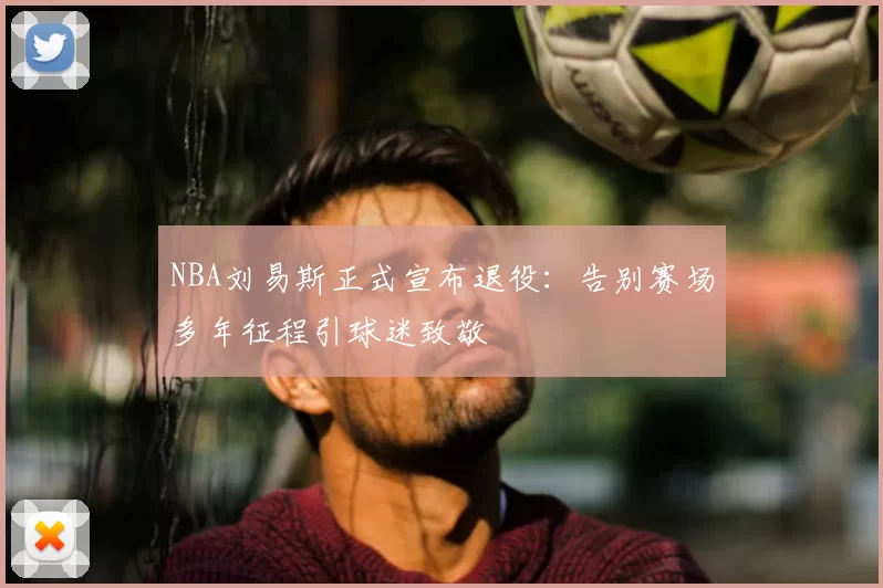 NBA刘易斯正式宣布退役：告别赛场多年征程引球迷致敬