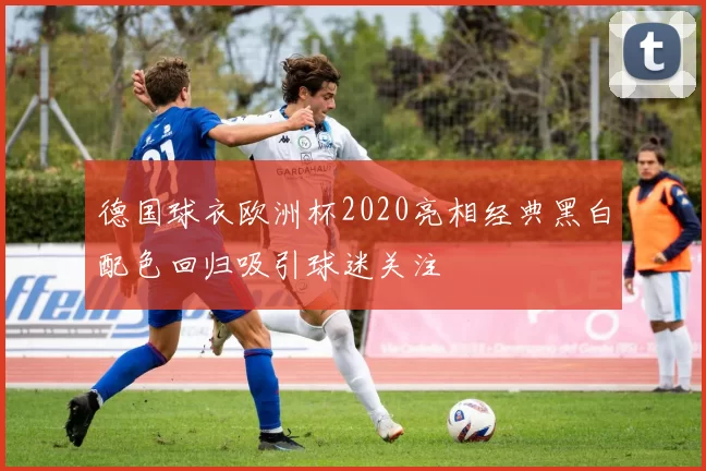 德国球衣欧洲杯2020亮相经典黑白配色回归吸引球迷关注