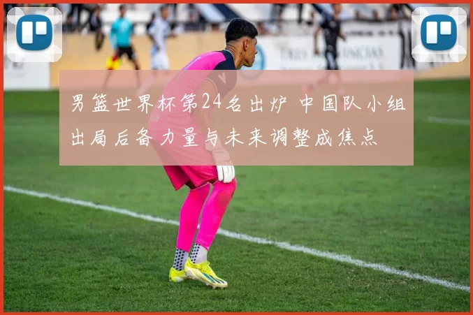 男篮世界杯第24名出炉 中国队小组出局后备力量与未来调整成焦点