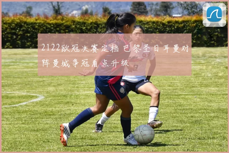 2122欧冠决赛定档 巴黎圣日耳曼对阵曼城争冠看点升级