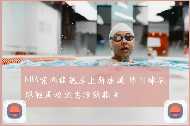 NBA官网旗舰店上新速递 热门球衣球鞋周边优惠抢购指南