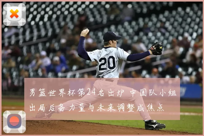 男篮世界杯第24名出炉 中国队小组出局后备力量与未来调整成焦点