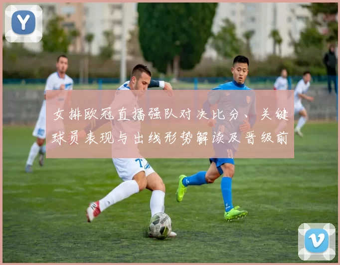 女排欧冠直播强队对决比分、关键球员表现与出线形势解读及晋级前景
