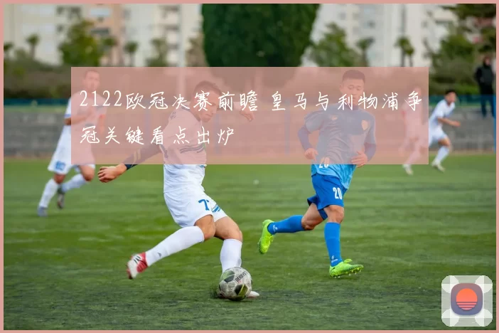 2122欧冠决赛前瞻 皇马与利物浦争冠关键看点出炉