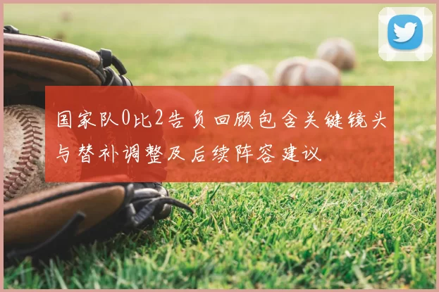 国家队0比2告负回顾包含关键镜头与替补调整及后续阵容建议