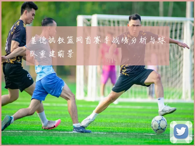 基德执教篮网首赛季战绩分析与球队重建前景