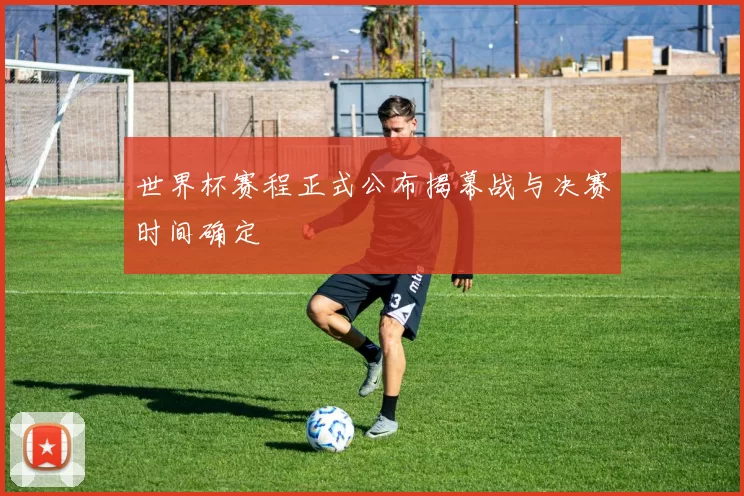 世界杯赛程正式公布揭幕战与决赛时间确定