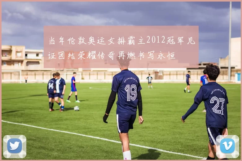 当年伦敦奥运女排霸主2012冠军见证团结荣耀传奇再燃书写永恒