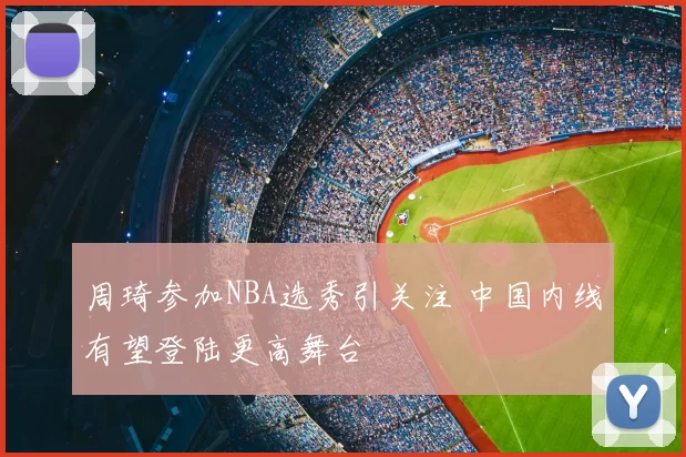 周琦参加NBA选秀引关注 中国内线有望登陆更高舞台