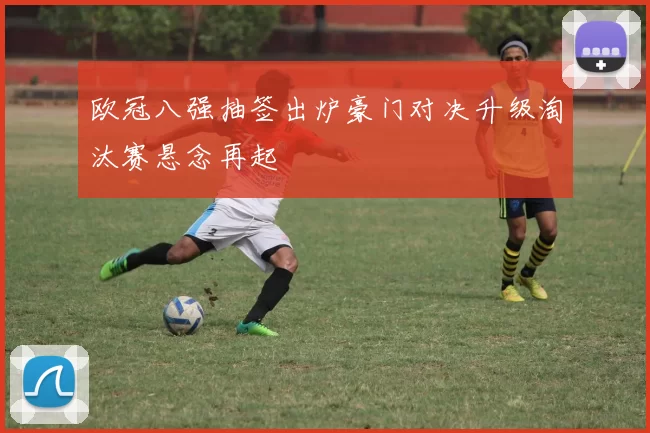 欧冠八强抽签出炉豪门对决升级淘汰赛悬念再起