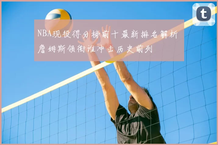 NBA现役得分榜前十最新排名解析 詹姆斯领衔谁冲击历史前列