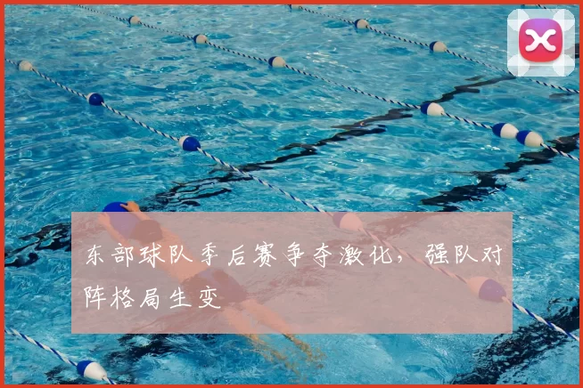 东部球队季后赛争夺激化,强队对阵格局生变