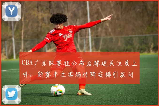 CBA广东队赛程公布后球迷关注度上升，新赛季主客场对阵安排引发讨论