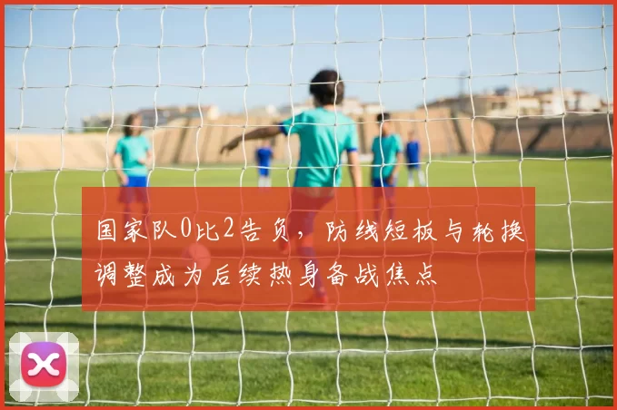 国家队0比2告负,防线短板与轮换调整成为后续热身备战焦点
