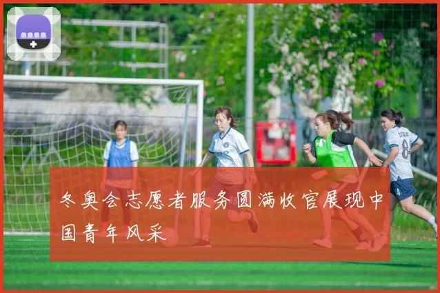 冬奥会志愿者服务圆满收官展现中国青年风采