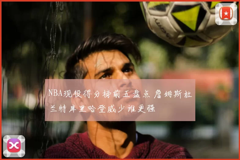 NBA现役得分榜前五盘点 詹姆斯杜兰特库里哈登威少谁更强