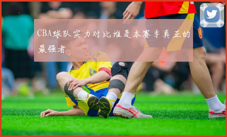 CBA球队实力对比谁是本赛季真正的最强者